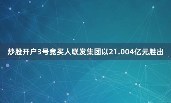 炒股开户3号竞买人联发集团以21.004亿元胜出