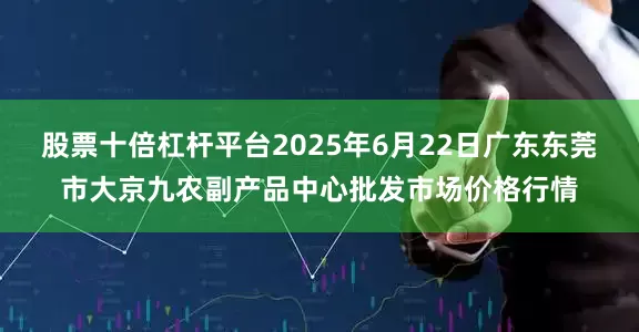 股票十倍杠杆平台2025年6月22日广东东莞市大京九农副产品中心批发市场价格行情