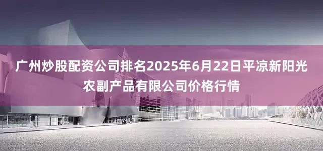 广州炒股配资公司排名2025年6月22日平凉新阳光农副产品有限公司价格行情