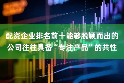 配资企业排名前十能够脱颖而出的公司往往具备“专注产品”的共性
