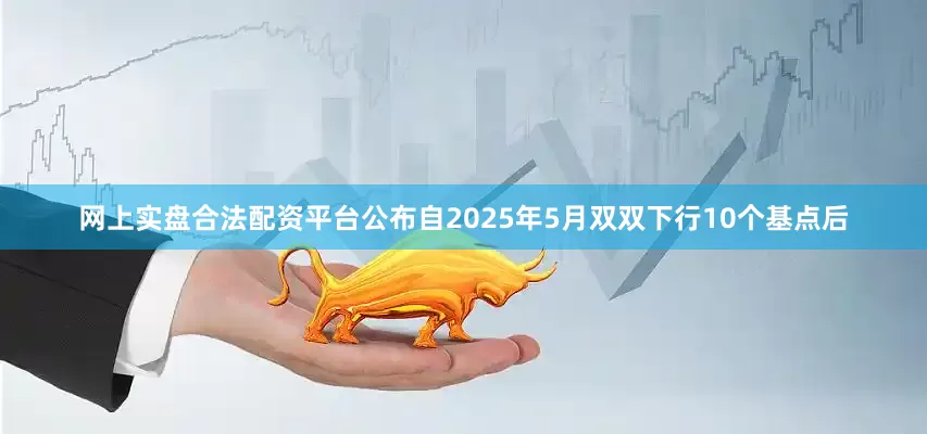 网上实盘合法配资平台公布　　自2025年5月双双下行10个基点后
