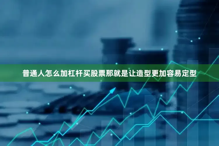 普通人怎么加杠杆买股票那就是让造型更加容易定型
