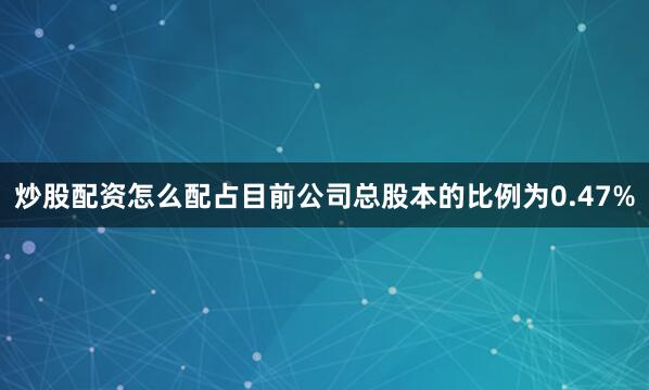 炒股配资怎么配占目前公司总股本的比例为0.47%