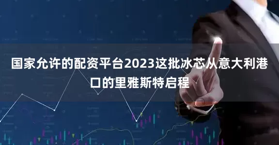 国家允许的配资平台2023这批冰芯从意大利港口的里雅斯特启程