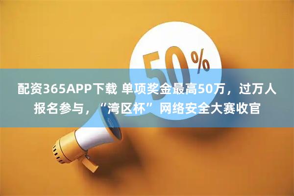 配资365APP下载 单项奖金最高50万,过万人报名参与,“湾区杯” 网络安全大赛收官