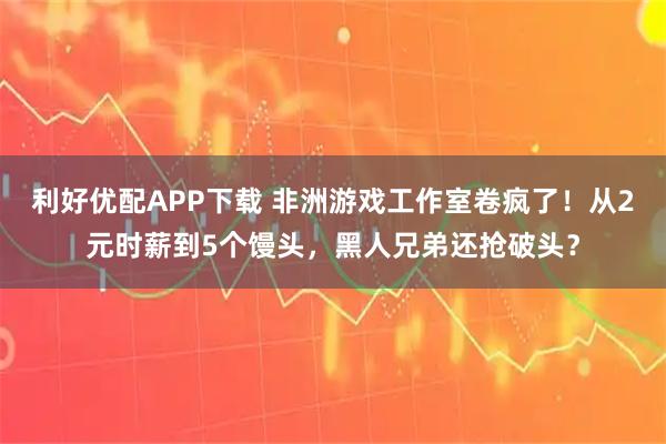 利好优配APP下载 非洲游戏工作室卷疯了!从2元时薪到5个馒头,黑人兄弟还抢破头?