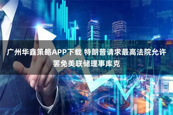 广州华鑫策略APP下载 特朗普请求最高法院允许罢免美联储理事库克