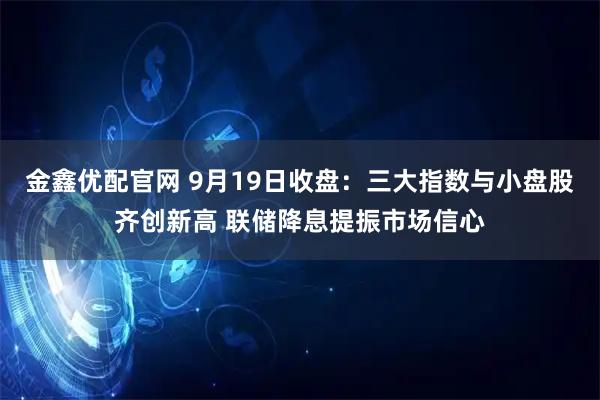 金鑫优配官网 9月19日收盘：三大指数与小盘股齐创新高 联储降息提振市场信心