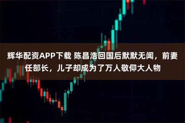 辉华配资APP下载 陈昌浩回国后默默无闻，前妻任部长，儿子却成为了万人敬仰大人物