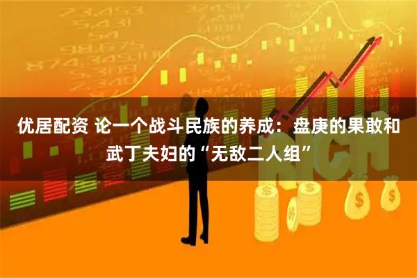 优居配资 论一个战斗民族的养成：盘庚的果敢和武丁夫妇的“无敌二人组”