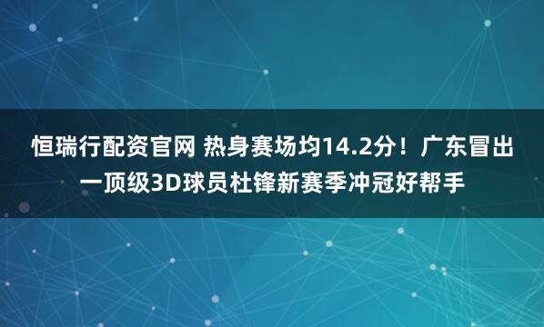 恒瑞行配资官网 热身赛场均14.2分！广东冒出一顶级3D球员杜锋新赛季冲冠好帮手