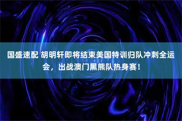 国盛速配 胡明轩即将结束美国特训归队冲刺全运会，出战澳门黑熊队热身赛！