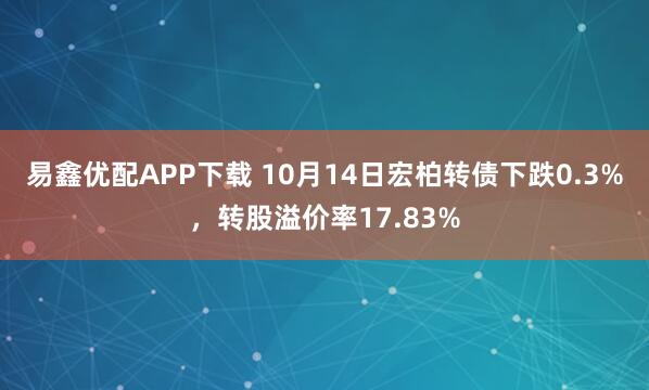 易鑫优配APP下载 10月14日宏柏转债下跌0.3%,转股溢价率17.83%