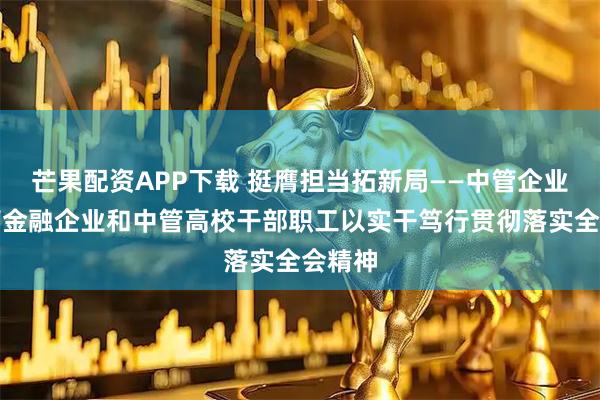 芒果配资APP下载 挺膺担当拓新局——中管企业、中管金融企业和中管高校干部职工以实干笃行贯彻落实全会精神