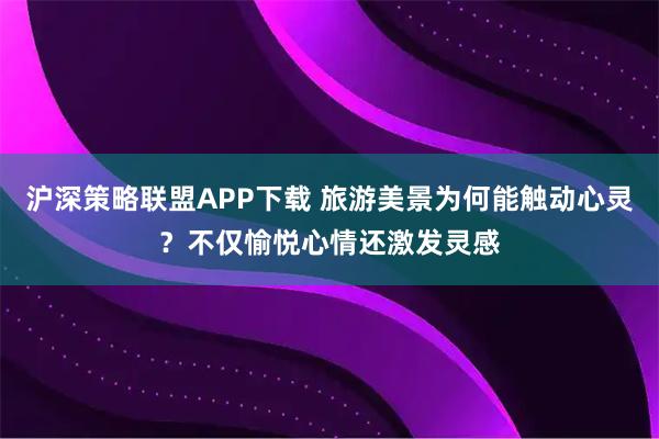 沪深策略联盟APP下载 旅游美景为何能触动心灵？不仅愉悦心情还激发灵感