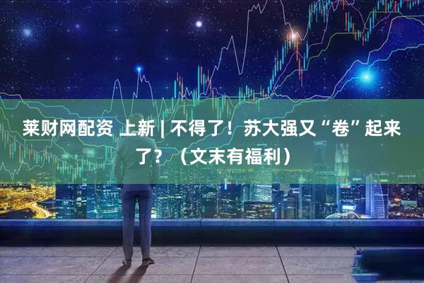 莱财网配资 上新 | 不得了！苏大强又“卷”起来了？（文末有福利）