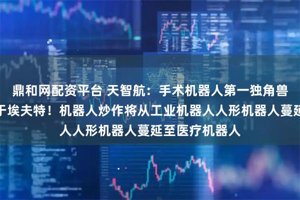 鼎和网配资平台 天智航:手术机器人第一独角兽空间级别不啻于埃夫特!机器人炒作将从工业机器人人形机器人蔓延至医疗机器人