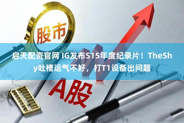 启天配资官网 IG发布S15年度纪录片!TheShy吐槽运气不好,打T1设备出问题