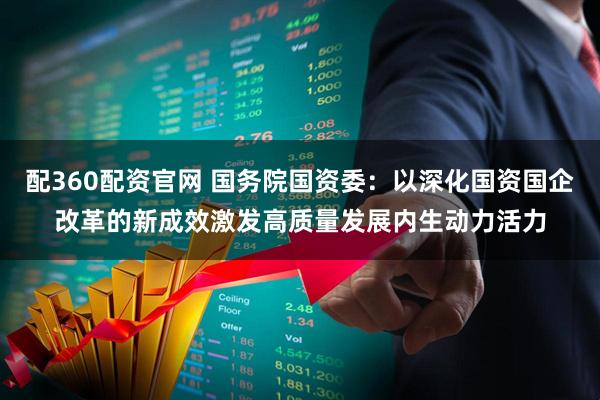 配360配资官网 国务院国资委：以深化国资国企改革的新成效激发高质量发展内生动力活力