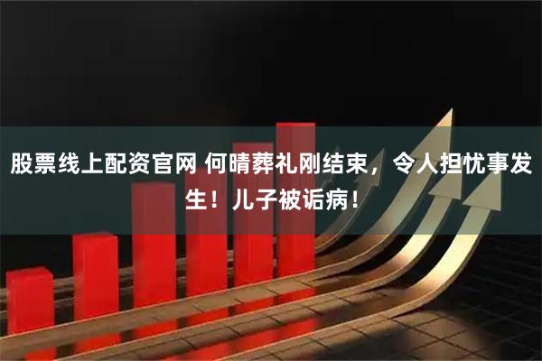 股票线上配资官网 何晴葬礼刚结束,令人担忧事发生!儿子被诟病!