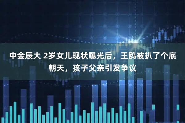 中金辰大 2岁女儿现状曝光后，王鸥被扒了个底朝天，孩子父亲引发争议