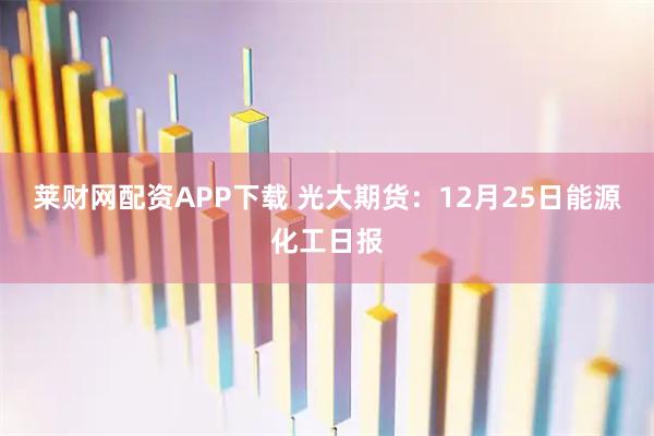 莱财网配资APP下载 光大期货：12月25日能源化工日报
