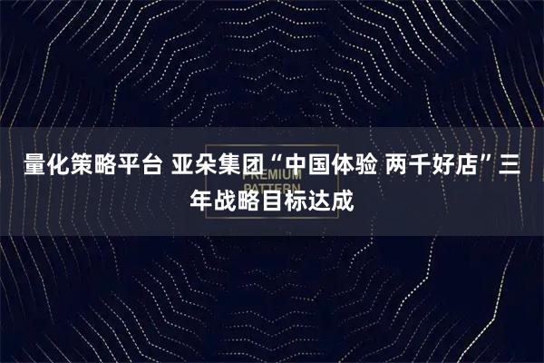 量化策略平台 亚朵集团“中国体验 两千好店”三年战略目标达成