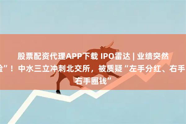 股票配资代理APP下载 IPO雷达 | 业绩突然“变脸”！中水三立冲刺北交所，被质疑“左手分红、右手圈钱”