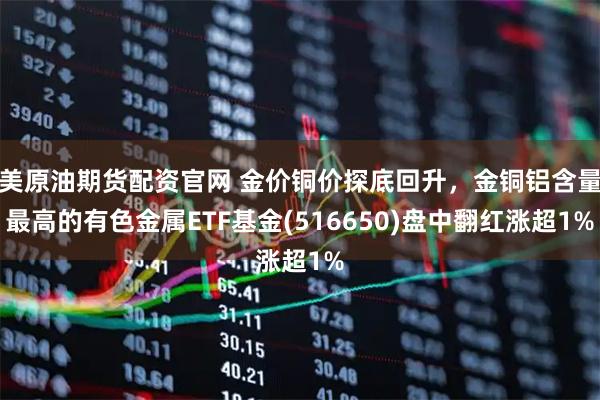美原油期货配资官网 金价铜价探底回升，金铜铝含量最高的有色金属ETF基金(516650)盘中翻红涨超1%