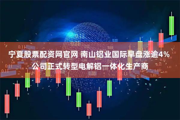 宁夏股票配资网官网 南山铝业国际早盘涨逾4% 公司正式转型电解铝一体化生产商