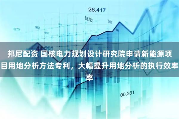 邦尼配资 国核电力规划设计研究院申请新能源项目用地分析方法专利，大幅提升用地分析的执行效率