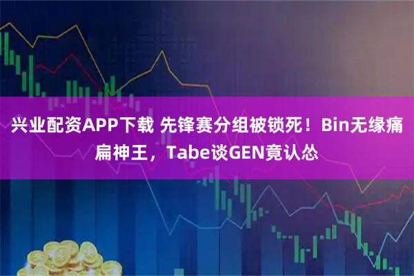 兴业配资APP下载 先锋赛分组被锁死！Bin无缘痛扁神王，Tabe谈GEN竟认怂
