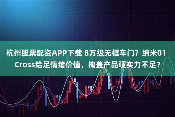 杭州股票配资APP下载 8万级无框车门？纳米01 Cross给足情绪价值，掩盖产品硬实力不足？