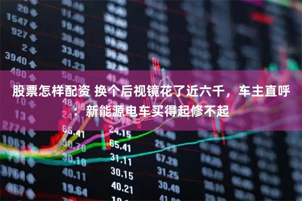股票怎样配资 换个后视镜花了近六千,车主直呼:新能源电车买得起修不起