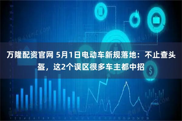 万隆配资官网 5月1日电动车新规落地：不止查头盔，这2个误区很多车主都中招