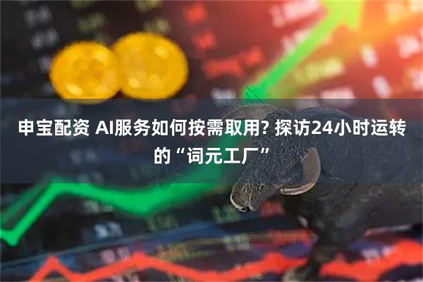 申宝配资 AI服务如何按需取用? 探访24小时运转的“词元工厂”