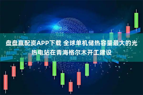盘盘赢配资APP下载 全球单机储热容量最大的光热电站在青海格尔木开工建设