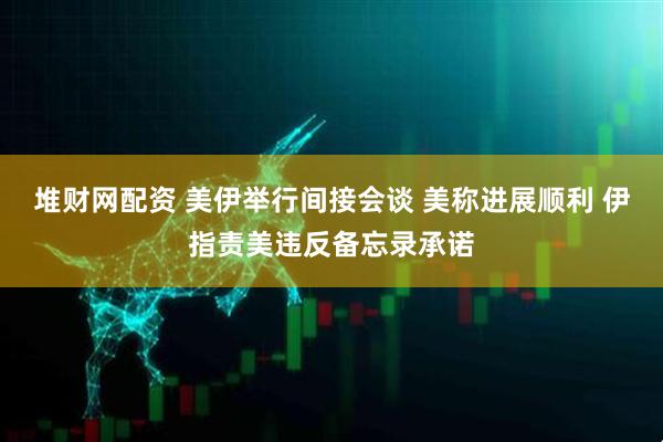堆财网配资 美伊举行间接会谈 美称进展顺利 伊指责美违反备忘录承诺